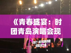 《青春盛宴：时团青岛演唱会现场直击，激情燃烧的夜》