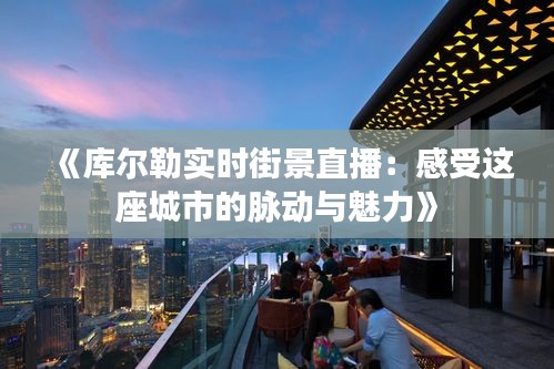 《库尔勒实时街景直播：感受这座城市的脉动与魅力》