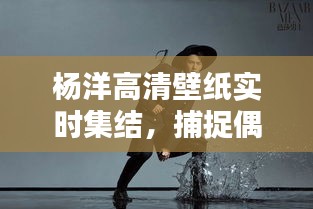 杨洋高清壁纸实时集结，捕捉偶像魅力瞬间