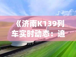 《济南K139列车实时动态：追踪速度与便捷之旅》