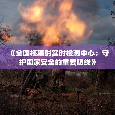 《全国核辐射实时检测中心：守护国家安全的重要防线》