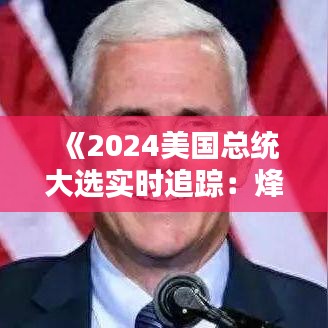 《2024美国总统大选实时追踪：烽火连天，悬念迭起》