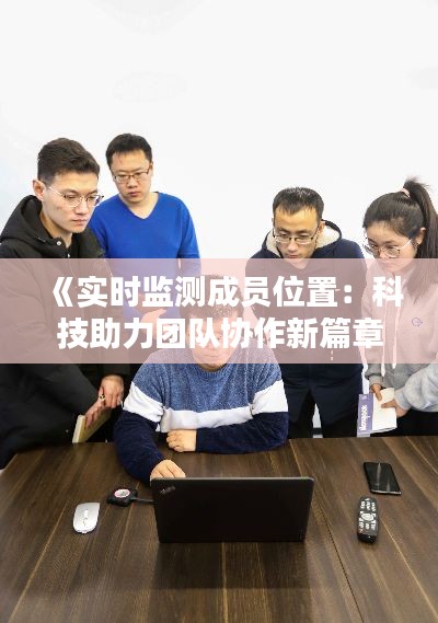 《实时监测成员位置：科技助力团队协作新篇章》