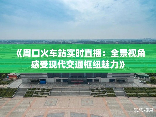 《周口火车站实时直播：全景视角感受现代交通枢纽魅力》