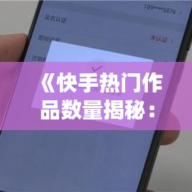 《快手热门作品数量揭秘：如何精准定位热门内容》