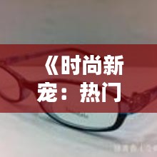 《时尚新宠：热门GM眼镜解析与选购指南》