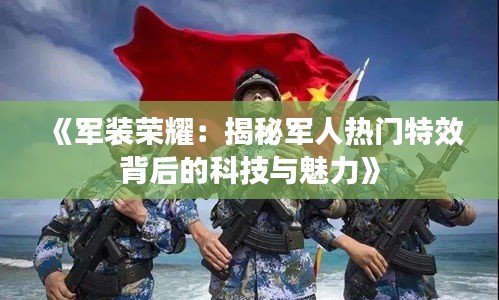 《军装荣耀：揭秘军人热门特效背后的科技与魅力》