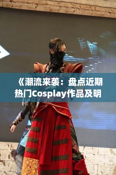 《潮流来袭：盘点近期热门Cosplay作品及明星演绎》