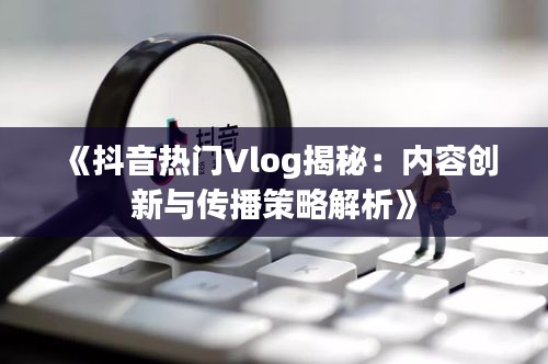 《抖音热门Vlog揭秘：内容创新与传播策略解析》