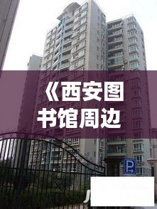 《西安图书馆周边：热门房源盘点，宜居宜学之地》