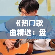 《热门歌曲精选：盘点那些让人上瘾的流行曲子大全视频》