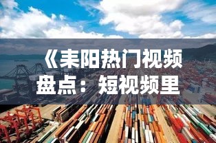 《耒阳热门视频盘点：短视频里的城市风情与文化传承》