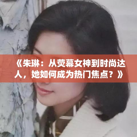 《朱琳：从荧幕女神到时尚达人，她如何成为热门焦点？》