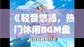 《轻音悠扬，热门休闲BGM盘点：放松心情的旋律之旅》