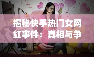 揭秘快手热门女网红事件：真相与争议并存