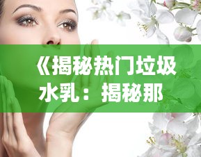 《揭秘热门垃圾水乳：揭秘那些被夸大的护肤神话》