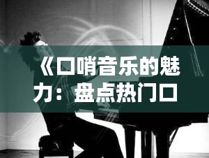 《口哨音乐的魅力：盘点热门口哨作品及经典旋律》