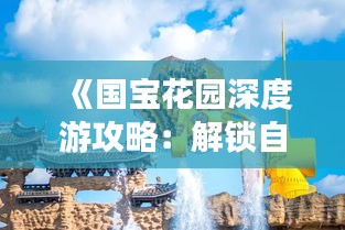 《国宝花园深度游攻略：解锁自然与文化的双重魅力》