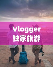 Vlogger独家旅游攻略，揭秘未知世界的精彩之旅