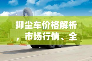 抑尘车价格解析，市场行情、全面解读与趋势预测