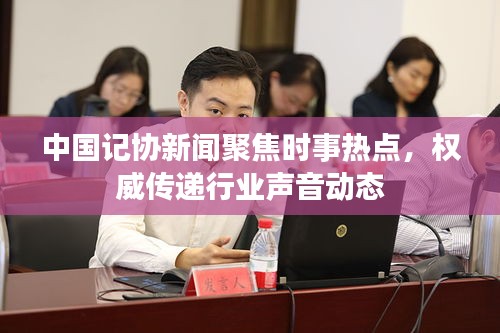 中国记协新闻聚焦时事热点，权威传递行业声音动态