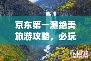 京东第一瀑绝美旅游攻略，必玩景点一网打尽！