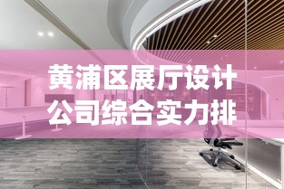 黄浦区展厅设计公司综合实力排名，专业水准与创意实力大比拼