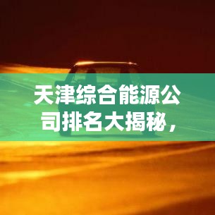 天津综合能源公司排名大揭秘，权威榜单，不容错过！