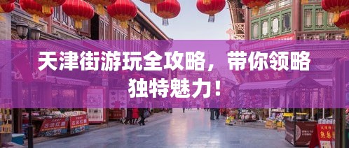 天津街游玩全攻略，带你领略独特魅力！