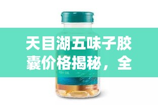 天目湖五味子胶囊价格揭秘，全方位解析，让您一目了然！