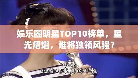 娱乐圈明星TOP10榜单，星光熠熠，谁将独领风骚？